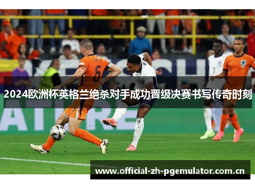 2024欧洲杯英格兰绝杀对手成功晋级决赛书写传奇时刻 2024欧洲杯英格兰绝杀对手成功晋级决赛书写传奇时刻
