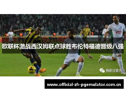 欧联杯激战西汉姆联点球胜布伦特福德晋级八强 欧联杯激战西汉姆联点球胜布伦特福德晋级八强