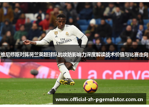 维尼修斯对阵荷兰英超球队的攻防影响力深度解读战术价值与比赛走向 维尼修斯对阵荷兰英超球队的攻防影响力深度解读战术价值与比赛走向