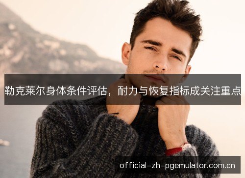 勒克莱尔身体条件评估,耐力与恢复指标成关注重点 勒克莱尔身体条件评估,耐力与恢复指标成关注重点