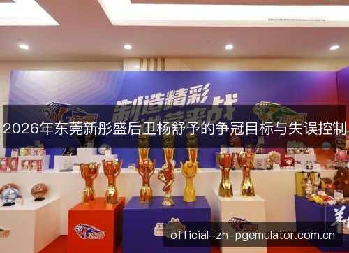 2026年东莞新彤盛后卫杨舒予的争冠目标与失误控制 2026年东莞新彤盛后卫杨舒予的争冠目标与失误控制